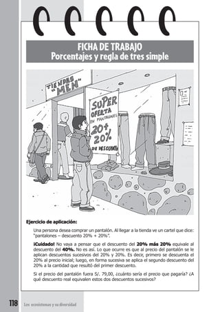 118 Los ecosistemas y su diversidad 
FICHA DE TRABAJO 
Porcentajes y regla de tres simple 
Ejercicio de aplicación: 
Una persona desea comprar un pantalón. Al llegar a la tienda ve un cartel que dice: 
“pantalones – descuento 20% + 20%”. 
¡Cuidado! No vaya a pensar que el descuento del 20% más 20% equivale al 
descuento del 40%. No es así. Lo que ocurre es que al precio del pantalón se le 
aplican descuentos sucesivos del 20% y 20%. Es decir, primero se descuenta el 
20% al precio inicial; luego, en forma sucesiva se aplica el segundo descuento del 
20% a la cantidad que resultó del primer descuento. 
Si el precio del pantalón fuera S/. 79,00, ¿cuánto sería el precio que pagaría? ¿A 
qué descuento real equivalen estos dos descuentos sucesivos? 
 
