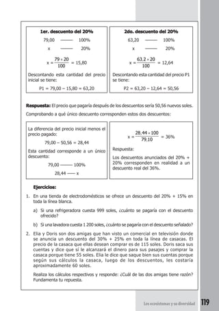 , × 
Los ecosistemas y su diversidad 119 
1er. descuento del 20% 
79,00 ——— 100% 
x ——— 020% 
x = 
× 
79 20 
100 
= 15,80 
Descontando esta cantidad del precio 
inicial se tiene: 
P1 = 79,00 – 15,80 = 63,20 
2do. descuento del 20% 
63,20 ——— 100% 
x ——— 020% 
x = 
63 2 20 
100 
= 12,64 
Descontando esta cantidad del precio P1 
se tiene: 
P2 = 63,20 – 12,64 = 50,56 
Respuesta: El precio que pagaría después de los descuentos sería 50,56 nuevos soles. 
Comprobando a qué único descuento corresponden estos dos descuentos: 
La diferencia del precio inicial menos el 
precio pagado: 
79,00 – 50,56 = 28,44 
Esta cantidad corresponde a un único 
descuento: 
79,00 ——— 100% 
28,44 —— x 
x = 
28 44 100 
, 
79 10 
, 
× 
= 36% 
Respuesta: 
Los descuentos anunciados del 20% + 
20% corresponden en realidad a un 
descuento real del 36%. 
Ejercicios: 
1. En una tienda de electrodomésticos se ofrece un descuento del 20% + 15% en 
toda la línea blanca. 
a) Si una refrigeradora cuesta 999 soles, ¿cuánto se pagaría con el descuento 
ofrecido? 
b) Si una lavadora cuesta 1 200 soles, ¿cuánto se pagaría con el descuento señalado? 
2. Elia y Doris son dos amigas que han visto un comercial en televisión donde 
se anuncia un descuento del 30% + 25% en toda la línea de casacas. El 
precio de la casaca que ellas desean comprar es de 115 soles. Doris saca sus 
cuentas y dice que sí le alcanzará el dinero para sus pasajes y comprar la 
casaca porque tiene 55 soles. Elia le dice que saque bien sus cuentas porque 
según sus cálculos la casaca, luego de los descuentos, les costaría 
aproximadamente 60 soles. 
Realiza los cálculos respectivos y responde: ¿Cuál de las dos amigas tiene razón? 
Fundamenta tu repuesta. 
 