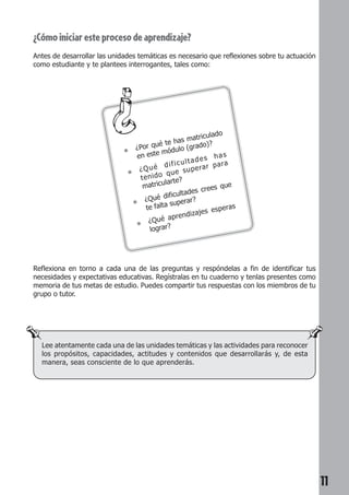 11 
¿Cómo iniciar este proceso de aprendizaje? 
Antes de desarrollar las unidades temáticas es necesario que reflexiones sobre tu actuación 
como estudiante y te plantees interrogantes, tales como: 
● ¿Por qué te has matriculado 
en este módulo (grado)? 
● ¿Qué dificultades has 
tenido que superar para 
matricularte? 
● ¿Qué dificultades crees que 
te falta superar? 
● ¿Qué aprendizajes esperas 
lograr? 
Reflexiona en torno a cada una de las preguntas y respóndelas a fin de identificar tus 
necesidades y expectativas educativas. Regístralas en tu cuaderno y tenlas presentes como 
memoria de tus metas de estudio. Puedes compartir tus respuestas con los miembros de tu 
grupo o tutor. 
Lee atentamente cada una de las unidades temáticas y las actividades para reconocer 
los propósitos, capacidades, actitudes y contenidos que desarrollarás y, de esta 
manera, seas consciente de lo que aprenderás. 
 