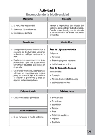 139 
Actividad 3 
Reconociendo la biodiversidad 
Propósito 
Momentos 
1. El Perú, país megadiverso 
2. Diversidad de ecosistemas 
3. Ecorregiones del Perú 
Valorar la importancia del cuidado del 
ambiente para proteger la biodiversidad. 
Calcular el área de polígonos vinculándola 
al conocimiento de áreas naturales 
protegidas. 
Descripción Contenidos 
● En el primer momento identificarás el 
concepto de biodiversidad valorando 
la diversidad biológica existente en el 
Perú. 
● En el segundo momento conocerás los 
principales tipos de ecosistemas 
terrestres y acuáticos que existen en 
el planeta. 
● En el tercer momento, reconocerás y 
valorarás las ecorregiones de nuestro 
país y su riqueza biológica. Aprenderás 
a calcular el perímetro y área de 
algunos polígonos regulares. 
Área de Lógico matemática 
Polígonos: 
● Perímetro 
● Área de polígonos regulares 
● Unidades de superficie 
Área de Desarrollo humano 
Biodiversidad: 
● Concepto 
● Niveles de diversidad biológica 
● Ecorregiones del Perú 
Ficha de trabajo Palabras clave 
● Biodiversidad 
● Ecosistema 
● Ecorregión 
● Especie 
● Área 
● Polígonos regulares 
● Riqueza 
● Equilibrio 
● Calculando áreas y perímetros 
Ficha informativa 
● El ser humano y el medio ambiente 
 