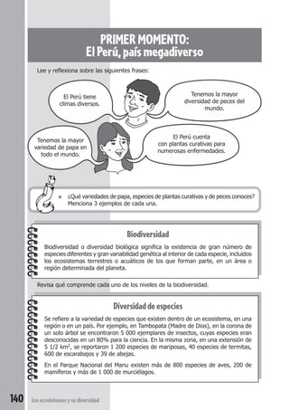 PRIMER MOMENTO: 
El Perú, país megadiverso 
Lee y reflexiona sobre las siguientes frases: 
Tenemos la mayor 
diversidad de peces del 
mundo. 
El Perú cuenta 
con plantas curativas para 
numerosas enfermedades. 
El Perú tiene 
climas diversos. 
Tenemos la mayor 
variedad de papa en 
todo el mundo. 
● ¿Qué variedades de papa, especies de plantas curativas y de peces conoces? 
Menciona 3 ejemplos de cada una. 
Revisa qué comprende cada uno de los niveles de la biodiversidad. 
140 Los ecosistemas y su diversidad 
Biodiversidad 
Biodiversidad o diversidad biológica significa la existencia de gran número de 
especies diferentes y gran variabilidad genética al interior de cada especie, incluidos 
los ecosistemas terrestres o acuáticos de los que forman parte, en un área o 
región determinada del planeta. 
Diversidad de especies 
Se refiere a la variedad de especies que existen dentro de un ecosistema, en una 
región o en un país. Por ejemplo, en Tambopata (Madre de Dios), en la corona de 
un solo árbol se encontraron 5 000 ejemplares de insectos, cuyas especies eran 
desconocidas en un 80% para la ciencia. En la misma zona, en una extensión de 
5 1/2 km2, se reportaron 1 200 especies de mariposas, 40 especies de termitas, 
600 de escarabajos y 39 de abejas. 
En el Parque Nacional del Manu existen más de 800 especies de aves, 200 de 
mamíferos y más de 1 000 de murciélagos. 
 