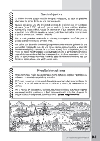 Los ecosistemas y su diversidad 141 
Diversidad genética 
Al interior de una especie existen múltiples variedades, es decir, se presenta 
diversidad de genes dentro de una misma especie. 
Nuestro país posee una alta diversidad genética. Es el primer país en variedades 
de papa (unas 3 000), ají, maíz, granos andinos (quinua, cañihua, kiwicha), 
tubérculos y raíces andinas. Ocupa un alto sitial en lo que se refiere a frutas (650 
especies), cucurbitáceas (zapallos y caiguas), plantas medicinales, ornamentales 
y plantas alimenticias. (Fuente: INRENA). 
Los recursos genéticos tienen valor económico, pues reportan beneficios para los 
países que los utilizan para diversos fines. 
Los países con desarrollo biotecnológico pueden extraer material genético de una 
comunidad negociando con ésta una compensación económica local y siguiendo 
las normas del país (compensación económica al país). Pero, en la práctica, muchas 
veces los países industrializados sacan subrepticiamente el germoplasma (material 
vegetal vivo que contiene la información genética), sin dejar ninguna recompensa 
para las comunidades de donde se extrae. Esto ha ocurrido en nuestro país con 
tomates, papas, olluco, oca, yacón, entre otros. 
Diversidad de ecosistemas 
Una determinada región o país alberga en forma de hábitat especies y poblaciones, 
así como comunidades vegetales y animales. 
El Perú es reconocido como uno de los países con mayor diversidad ecológica de 
la Tierra. De las 117 zonas de vida reconocidas en el mundo, 84 se encuentran en 
el Perú. 
Por la riqueza en ecosistemas, especies, recursos genéticos y culturas aborígenes 
con conocimientos resaltantes, el Perú está considerado entre los 10 países de 
mayor diversidad del planeta, conocidos como ““““países megadiversos””””. 
 