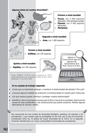 Has reconocido los tres niveles de diversidad biológica: genética, de especies y de 
ecosistemas, y que nuestro país es privilegiado en los tres, por lo que se encuentra 
considerado entre los 10 países de mayor diversidad de la Tierra. En el segundo 
momento identificarás con mayor profundidad la diversidad de ecosistemas. 
142 Los ecosistemas y su diversidad 
Elabora un 
breve informe sobre las 
especies más 
representativas de la 
flora y fauna en el Perú. 
Algunos datos de nuestra diversidad1: 
Primero a nivel mundial: 
● Peces, con 2 000 especies 
diferentes. 10% del total mundial. 
● Plantas, con 4 400 especies 
diferentes. 
● Mariposas. 
Segundo a nivel mundial: 
● Aves, con 1 800 especies. 
Tercero a nivel mundial: 
● Anfibios, con 330 especies. 
Quinto a nivel mundial: 
● Reptiles, con 365 especies. 
1 Fuente: INRENA: “El Perú: un país megadiverso. I Taller 
Competitividad del sector ecoturismo en Madre de Dios. Puerto 
Maldonado, 17-18 de abril 2004. 
En tu carpeta de trabajo responde: 
◆ ¿Crees que es importante proteger y mantener la biodiversidad del planeta? ¿Por qué? 
◆ ¿Conoces algunas medidas de protección a la biodiversidad en nuestro país? Indica dos. 
◆ ¿De qué manera puedes contribuir a proteger nuestra biodiversidad? 
◆ Identifica cuál es la principal amenaza para la flora y fauna de tu localidad. Determina las 
causas de esta problemática y las consecuencias que podría ocasionar. Plantea algunas 
alternativas de solución viables. 
 
