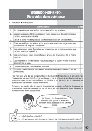 SEGUNDO MOMENTO: 
Diversidad de ecosistemas 
● Marca con X en el cuadro: 
Afirmaciones Sí No 
1. En los ecosistemas interactúan los factores bióticos y abióticos. 
2. Las comunidades están integradas por varias poblaciones de organismos que 
habitan un área determinada. 
3. La luz, el clima y la temperatura son factores bióticos en un ecosistema. 
4. El nicho ecológico se refiere a los ajustes que realiza un organismo para 
sobrevivir en las mejores condiciones. 
5. Las poblaciones están formadas por organismos de la misma especie que 
habitan una zona específica. 
6. Las comunidades están integradas por grupos de organismos de la misma 
especie. 
7. Los ecosistemas son terrestres y acuáticos según el lugar o medio en el que 
se desarrolla la vida. 
8. Los herbívoros son consumidores primarios. 
9. El primer nivel trófico de las cadenas alimentarias está representado por los 
productores. 
Has visto que uno de los componentes de la diversidad biológica es la diversidad de 
ecosistemas; así como la influencia que tienen el clima, el agua, la luz, los tipos de suelo 
y otros factores en las características del hábitat y, por lo tanto, en la diversidad de 
especies que pertenecen a cada ecosistema. 
Entonces, se puede afirmar que la diversidad de especies refleja la diversidad de 
ecosistemas y que la conservación de las especies está vinculada estrechamente al 
mantenimiento de los ecosistemas. 
La destrucción de ecosistemas 
es causa principal de la acelerada 
extinción de las especies en los últimos 
Los ecosistemas y su diversidad 143 
● ¿Qué significa extinción? 
siglos. 
● ¿El ser humano interviene en la destrucción de los ecosistemas? ¿Cómo? 
 