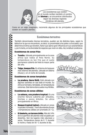 Como en un viaje imaginario, recorrerás algunos de los principales ecosistemas que 
existen en nuestro planeta. 
144 Los ecosistemas y su diversidad 
Los ecosistemas que existen 
en el mundo reciben también el nombre 
de biomas y se encuentran distribuidos 
según las diversas regiones 
climáticas del planeta. 
Ecosistemas terrestres 
También denominados biomas terrestres, pueden ser de distintos tipos, según la 
latitud en la que se encuentren, es decir, su proximidad a los polos o al ecuador, que 
determina el clima que tendrán, factor que ejerce gran influencia en sus características 
y, por lo tanto, en la diversidad de especies que viven en ellos. Así, la latitud condiciona: 
Ecosistemas de zonas frías: 
● Tundra. Ubicada principalmente en la zona 
ártica que rodea al Polo Norte. Su 
temperatura es tan fría que el suelo 
permanece cubierto de hielo la mayor parte 
del año. 
● Taiga, bosque frío. Es el bioma de bosques 
más extenso del planeta. Ubicado en Siberia 
(Rusia) y en el norte de Canadá. 
Ecosistemas de zonas templadas: 
● La pradera, tierra fértil. Está ubicada con 
algunas variantes en casi todo el mundo. Su 
clima es húmedo y templado, sin temperaturas 
extremas. Este bioma tiene suelos muy fértiles. 
Ecosistemas de zonas cálidas: 
● La sabana, una pradera tropical. Es una 
enorme llanura cubierta por arbustos, 
hierbas y pocos árboles. Se ubica 
principalmente en África. 
● Bosque tropical (selva). Ubicado en zonas 
tropicales húmedas. Tiene abundantes lluvias 
y temperaturas cálidas (en promedio 25 °C). 
● El desierto, un terreno árido. Más del 14% 
de la superficie del planeta está ocupado por 
desiertos. Son los lugares más calurosos y 
secos. Temperatura menor de 0 °C durante 
la noche y hasta de 50 °C durante el día. 
 