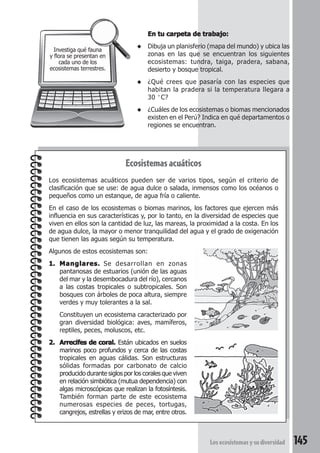 En tu carpeta de trabajo: 
◆ Dibuja un planisferio (mapa del mundo) y ubica las 
zonas en las que se encuentran los siguientes 
ecosistemas: tundra, taiga, pradera, sabana, 
desierto y bosque tropical. 
◆ ¿Qué crees que pasaría con las especies que 
habitan la pradera si la temperatura llegara a 
30 °C? 
◆ ¿Cuáles de los ecosistemas o biomas mencionados 
existen en el Perú? Indica en qué departamentos o 
regiones se encuentran. 
Los ecosistemas y su diversidad 145 
Ecosistemas acuáticos 
Investiga qué fauna 
y flora se presentan en 
cada uno de los 
ecosistemas terrestres. 
Los ecosistemas acuáticos pueden ser de varios tipos, según el criterio de 
clasificación que se use: de agua dulce o salada, inmensos como los océanos o 
pequeños como un estanque, de agua fría o caliente. 
En el caso de los ecosistemas o biomas marinos, los factores que ejercen más 
influencia en sus características y, por lo tanto, en la diversidad de especies que 
viven en ellos son la cantidad de luz, las mareas, la proximidad a la costa. En los 
de agua dulce, la mayor o menor tranquilidad del agua y el grado de oxigenación 
que tienen las aguas según su temperatura. 
Algunos de estos ecosistemas son: 
1. Manglares. Se desarrollan en zonas 
pantanosas de estuarios (unión de las aguas 
del mar y la desembocadura del río), cercanos 
a las costas tropicales o subtropicales. Son 
bosques con árboles de poca altura, siempre 
verdes y muy tolerantes a la sal. 
Constituyen un ecosistema caracterizado por 
gran diversidad biológica: aves, mamíferos, 
reptiles, peces, moluscos, etc. 
2. Arrecifes de coral. Están ubicados en suelos 
marinos poco profundos y cerca de las costas 
tropicales en aguas cálidas. Son estructuras 
sólidas formadas por carbonato de calcio 
producido durante siglos por los corales que viven 
en relación simbiótica (mutua dependencia) con 
algas microscópicas que realizan la fotosíntesis. 
También forman parte de este ecosistema 
numerosas especies de peces, tortugas, 
cangrejos, estrellas y erizos de mar, entre otros. 
 