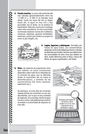 146 Los ecosistemas y su diversidad 
Averigua qué especies 
de fauna y flora 
existen en el río más 
importante de tu 
localidad o región. 
3. Fondo marino. La zona más profunda del 
mar ubicada aproximadamente entre los 
–2 000 m y –5 000 m es llamada zona 
abisal. Como los rayos del Sol no llegan 
hasta allí, el agua es muy fría y hay 
oscuridad; por lo tanto, no se produce la 
fotosíntesis. Falta aún mucho por investigar 
sobre este ecosistema. Se han encontrado 
numerosas especies nuevas de crustáceos, 
moluscos, esponjas, gusanos nematodos, 
bacterias y peces que emiten su propia luz 
como el pez dragón, etc. 
4. Lagos, lagunas y estanques. Formados por 
masas de agua dulce. Sus características 
dependen de la profundidad que tienen y del tipo 
de afluentes que reciben, factores que determinan 
las comunidades de seres vivos que habitan en 
ellos. Existe diferencia entre la flora y fauna del 
litoral, de aguas superficiales y del fondo. 
5. Ríos. Las especies de organismos vivos 
que habitan en estos ecosistemas 
dependen sobre todo de la velocidad de 
la corriente de agua, que es diferente 
desde el nacimiento del río hasta la 
desembocadura, y también de las 
características del lecho (piedras, 
sedimento etc.). 
Se distingue: el curso alto de corrientes 
rápidas donde los nutrientes no son tan 
abundantes, por lo que no hay variedad 
de especies; el curso bajo, donde el agua 
circula a menor velocidad porque el lecho 
se amplía y la diversidad de especies es 
más alta. 
 