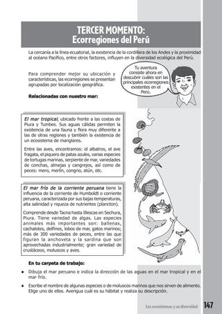 TERCER MOMENTO: 
Ecorregiones del Perú 
La cercanía a la línea ecuatorial, la existencia de la cordillera de los Andes y la proximidad 
al océano Pacífico, entre otros factores, influyen en la diversidad ecológica del Perú. 
Tu aventura 
consiste ahora en 
descubrir cuáles son las 
principales ecorregiones 
existentes en el 
Perú. 
Los ecosistemas y su diversidad 147 
Para comprender mejor su ubicación y 
características, las ecorregiones se presentan 
agrupadas por localización geográfica. 
Relacionadas con nuestro mar: 
El mar tropical, ubicado frente a las costas de 
Piura y Tumbes. Sus aguas cálidas permiten la 
existencia de una fauna y flora muy diferente a 
las de otras regiones y también la existencia de 
un ecosistema de manglares. 
Entre las aves, encontramos: el albatros, el ave 
fragata, el piquero de patas azules, varias especies 
de tortugas marinas, serpiente de mar, variedades 
de conchas, almejas y cangrejos, así como de 
peces: mero, merlín, congrio, atún, etc. 
El mar frío de la corriente peruana tiene la 
influencia de la corriente de Humboldt o corriente 
peruana, caracterizada por sus bajas temperaturas, 
alta salinidad y riqueza de nutrientes (plancton). 
Comprende desde Tacna hasta Illescas en Sechura, 
Piura. Tiene variedad de algas. Las especies 
animales más importantes son: ballenas, 
cachalotes, delfines, lobos de mar, gatos marinos; 
más de 300 variedades de peces, entre las que 
figuran la anchoveta y la sardina que son 
aprovechadas industrialmente; gran variedad de 
crustáceos, moluscos y aves. 
En tu carpeta de trabajo: 
◆ Dibuja el mar peruano e indica la dirección de las aguas en el mar tropical y en el 
mar frío. 
◆ Escribe el nombre de algunas especies o de moluscos marinos que nos sirven de alimento. 
Elige uno de ellos. Averigua cuál es su hábitat y realiza su descripción. 
 