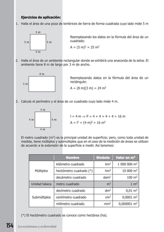 Ejercicios de aplicación: 
1. Halla el área de una poza de lombrices de tierra de forma cuadrada cuyo lado mide 5 m 
5 m 
5 m 5 m 
5 m 
8 m 
3 m 
4 m 
4 m 4 m 
4 m 
kilómetro cuadrado km2 1 000 000 m2 
Múltiplos hectómetro cuadrado (*) hm2 10 000 m2 
decámetro cuadrado dam2 100 m2 
Unidad básica metro cuadrado m2 1 m2 
decímetro cuadrado dm2 0,01 m2 
Submúltiplos centímetro cuadrado cm2 0,0001 m2 
milímetro cuadrado mm2 0,000001 m2 
154 Los ecosistemas y su diversidad 
Reemplazando los datos en la fórmula del área de un 
cuadrado: 
A = (5 m)2 = 25 m2 
2. Halla el área de un ambiente rectangular donde se exhibirá una anaconda de la selva. El 
ambiente tiene 8 m de largo por 3 m de ancho. 
Reemplazando datos en la fórmula del área de un 
rectángulo: 
A = (8 m)(3 m) = 24 m2 
3. Calcula el perímetro y el área de un cuadrado cuyo lado mide 4 m. 
l = 4 m ⇒ P = 4 + 4 + 4 + 4 = 16 m 
A = l2 = (4 m)2 = 16 m2 
El metro cuadrado (m2) es la principal unidad de superficie; pero, como toda unidad de 
medida, tiene múltiplos y submúltiplos que en el caso de la medición de áreas se utilizan 
de acuerdo a la extensión de la superficie a medir. Así tenemos: 
Nombre Símbolo Valor en m2 
(*) El hectómetro cuadrado se conoce como hectárea (ha). 
 