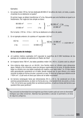 2 
2 
× 
× 2 
Los ecosistemas y su diversidad 155 
Ejemplos: 
1. Un campo mide 170 ha. Se han dedicado 80 000 m2 al cultivo de maíz y el resto, a pasto. 
¿Cuántas ha se dedicaron al pasto? 
En primer lugar, se deben transformar m2 a ha. Recuerda que una hectárea es igual a un 
hectómetro. Por regla de tres simple se tiene: 
80 000 m2 ——— x 
x = 
80 000 m 1 ha 
10 000 m 
= 8 ha 
10 000 m2 ——— 1 ha 
Por lo tanto: 170 ha – 8 ha = 162 ha se dedicaron al cultivo de pasto. 
2. En el ejemplo anterior ¿A cuántos m2 equivalen 162 ha? 
162 ha ———— x 
x = 
162 ha 10 000 m 
1 ha 
= 1 620 000 m2 
1 ha ——-—— 10 000 m2 
En tu carpeta de trabajo: 
◆ ¿A cuántos metros cuadrados (m2) equivale la superficie de 8 000 hectáreas de las 
pampas en la sabana de palmeras en Madre de Dios? 
◆ Un trapecio tiene 700 m2, los lados paralelos miden 30 y 40 m. ¿Cuánto será su altura? 
◆ Una cisterna deja agua en un AA.HH. Una familia tiene un cilindro para almacenar 
agua. Debido a los recientes casos de dengue registrados en la zona, la familia decide 
tapar su cilindro con una tabla cuadrada de madera cuyo lado mide 1 m. El hijo mayor 
está aprendiendo carpintería en el taller donde trabaja por lo que ofrece a su mamá 
recortar la tabla en forma circular y ponerle un asa. El área de la tapa que obtiene es de 
7 854 cm2. ¿Cuál será el área que sobra de la tabla recortada? 
◆ Un terreno rectangular tiene por dimensiones 30 m y 20 m. Se construirá en él dos 
caminos perpendiculares; es decir en forma de cruz. Uno tendrá 8 dm de ancho y el otro 
7 dm. En la tierra que queda libre se sembrará jardines. ¿Cuál es el área del terreno que 
quedará libre para jardines? 
Has conocido la diversidad de ecorregiones que tiene nuestro país así como la diversidad 
biológica que ellas encierran. Además has aprendido a calcular el perímetro y el área 
de algunos polígonos. 
 