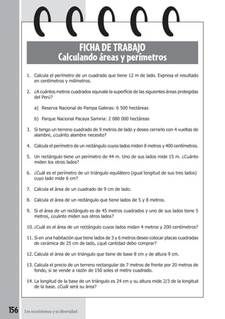 156 Los ecosistemas y su diversidad 
FICHA DE TRABAJO 
Calculando áreas y perímetros 
1. Calcula el perímetro de un cuadrado que tiene 12 m de lado. Expresa el resultado 
en centímetros y milímetros. 
2. ¿A cuántos metros cuadrados equivale la superficie de las siguientes áreas protegidas 
del Perú? 
a) Reserva Nacional de Pampa Galeras: 6 500 hectáreas 
b) Parque Nacional Pacaya Samiria: 2 080 000 hectáreas 
3. Si tengo un terreno cuadrado de 9 metros de lado y deseo cerrarlo con 4 vueltas de 
alambre, ¿cuánto alambre necesito? 
4. Calcula el perímetro de un rectángulo cuyos lados miden 8 metros y 400 centímetros. 
5. Un rectángulo tiene un perímetro de 44 m. Uno de sus lados mide 15 m. ¿Cuánto 
miden los otros lados? 
6. ¿Cuál es el perímetro de un triángulo equilátero (igual longitud de sus tres lados) 
cuyo lado mide 6 cm? 
7. Calcula el área de un cuadrado de 9 cm de lado. 
8. Calcula el área de un rectángulo que tiene lados de 5 y 8 metros. 
9. Si el área de un rectángulo es de 45 metros cuadrados y uno de sus lados tiene 5 
metros, ¿cuánto miden sus otros lados? 
10. ¿Cuál es el área de un rectángulo cuyos lados miden 4 metros y 200 centímetros? 
11. Si en una habitación que tiene lados de 3 y 6 metros deseo colocar placas cuadradas 
de cerámica de 25 cm de lado, ¿qué cantidad debo comprar? 
12. Calcula el área de un triángulo que tiene de base 8 cm y de altura 9 cm. 
13. Calcula el precio de un terreno rectangular de 7 metros de frente por 20 metros de 
fondo, si se vende a razón de 150 soles el metro cuadrado. 
14. La longitud de la base de un triángulo es 24 cm y su altura mide 2/3 de la longitud 
de la base. ¿Cuál será su área? 
 
