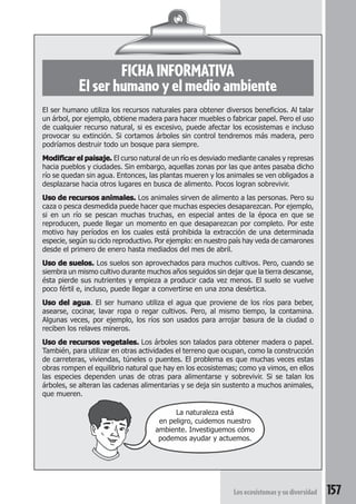 FICHA INFORMATIVA 
El ser humano y el medio ambiente 
El ser humano utiliza los recursos naturales para obtener diversos beneficios. Al talar 
un árbol, por ejemplo, obtiene madera para hacer muebles o fabricar papel. Pero el uso 
de cualquier recurso natural, si es excesivo, puede afectar los ecosistemas e incluso 
provocar su extinción. Si cortamos árboles sin control tendremos más madera, pero 
podríamos destruir todo un bosque para siempre. 
Modificar el paisaje. El curso natural de un río es desviado mediante canales y represas 
hacia pueblos y ciudades. Sin embargo, aquellas zonas por las que antes pasaba dicho 
río se quedan sin agua. Entonces, las plantas mueren y los animales se ven obligados a 
desplazarse hacia otros lugares en busca de alimento. Pocos logran sobrevivir. 
Uso de recursos animales. Los animales sirven de alimento a las personas. Pero su 
caza o pesca desmedida puede hacer que muchas especies desaparezcan. Por ejemplo, 
si en un río se pescan muchas truchas, en especial antes de la época en que se 
reproducen, puede llegar un momento en que desaparezcan por completo. Por este 
motivo hay períodos en los cuales está prohibida la extracción de una determinada 
especie, según su ciclo reproductivo. Por ejemplo: en nuestro país hay veda de camarones 
desde el primero de enero hasta mediados del mes de abril. 
Uso de suelos. Los suelos son aprovechados para muchos cultivos. Pero, cuando se 
siembra un mismo cultivo durante muchos años seguidos sin dejar que la tierra descanse, 
ésta pierde sus nutrientes y empieza a producir cada vez menos. El suelo se vuelve 
poco fértil e, incluso, puede llegar a convertirse en una zona desértica. 
Uso del agua. El ser humano utiliza el agua que proviene de los ríos para beber, 
asearse, cocinar, lavar ropa o regar cultivos. Pero, al mismo tiempo, la contamina. 
Algunas veces, por ejemplo, los ríos son usados para arrojar basura de la ciudad o 
reciben los relaves mineros. 
Uso de recursos vegetales. Los árboles son talados para obtener madera o papel. 
También, para utilizar en otras actividades el terreno que ocupan, como la construcción 
de carreteras, viviendas, túneles o puentes. El problema es que muchas veces estas 
obras rompen el equilibrio natural que hay en los ecosistemas; como ya vimos, en ellos 
las especies dependen unas de otras para alimentarse y sobrevivir. Si se talan los 
árboles, se alteran las cadenas alimentarias y se deja sin sustento a muchos animales, 
que mueren. 
La naturaleza está 
en peligro, cuidemos nuestro 
ambiente. Investiguemos cómo 
podemos ayudar y actuemos. 
Los ecosistemas y su diversidad 157 
 