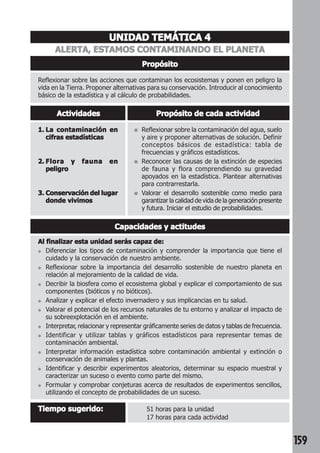 159 
UNIDAD TEMÁTICA 4 
ALERTA, ESTAMOS CONTAMINANDO EL PLANETA 
Propósito 
Reflexionar sobre las acciones que contaminan los ecosistemas y ponen en peligro la 
vida en la Tierra. Proponer alternativas para su conservación. Introducir al conocimiento 
básico de la estadística y al cálculo de probabilidades. 
Actividades Propósito de cada actividad 
● Reflexionar sobre la contaminación del agua, suelo 
y aire y proponer alternativas de solución. Definir 
conceptos básicos de estadística: tabla de 
frecuencias y gráficos estadísticos. 
● Reconocer las causas de la extinción de especies 
de fauna y flora comprendiendo su gravedad 
apoyados en la estadística. Plantear alternativas 
para contrarrestarla. 
● Valorar el desarrollo sostenible como medio para 
garantizar la calidad de vida de la generación presente 
y futura. Iniciar el estudio de probabilidades. 
1. La contaminación en 
cifras estadísticas 
2. Flora y fauna en 
peligro 
3. Conservación del lugar 
donde vivimos 
Capacidades y actitudes 
Al finalizar esta unidad serás capaz de: 
● Diferenciar los tipos de contaminación y comprender la importancia que tiene el 
cuidado y la conservación de nuestro ambiente. 
● Reflexionar sobre la importancia del desarrollo sostenible de nuestro planeta en 
relación al mejoramiento de la calidad de vida. 
● Decribir la biosfera como el ecosistema global y explicar el comportamiento de sus 
componentes (bióticos y no bióticos). 
● Analizar y explicar el efecto invernadero y sus implicancias en tu salud. 
● Valorar el potencial de los recursos naturales de tu entorno y analizar el impacto de 
su sobreexplotación en el ambiente. 
● Interpretar, relacionar y representar gráficamente series de datos y tablas de frecuencia. 
● Identificar y utilizar tablas y gráficos estadísticos para representar temas de 
contaminación ambiental. 
● Interpretar información estadística sobre contaminación ambiental y extinción o 
conservación de animales y plantas. 
● Identificar y describir experimentos aleatorios, determinar su espacio muestral y 
caracterizar un suceso o evento como parte del mismo. 
● Formular y comprobar conjeturas acerca de resultados de experimentos sencillos, 
utilizando el concepto de probabilidades de un suceso. 
Tiempo sugerido: 51 horas para la unidad 
17 horas para cada actividad 
 