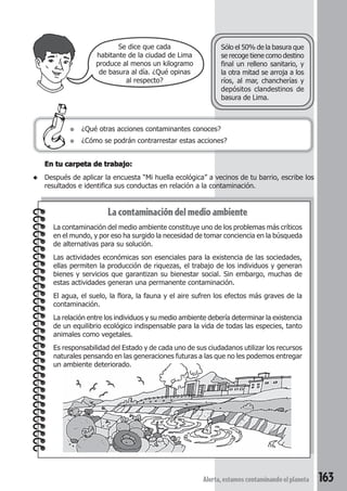 ● ¿Qué otras acciones contaminantes conoces? 
Sólo el 50% de la basura que 
se recoge tiene como destino 
final un relleno sanitario, y 
la otra mitad se arroja a los 
ríos, al mar, chancherías y 
depósitos clandestinos de 
basura de Lima. 
● ¿Cómo se podrán contrarrestar estas acciones? 
Alerta, estamos contaminando el planeta 163 
Se dice que cada 
habitante de la ciudad de Lima 
produce al menos un kilogramo 
de basura al día. ¿Qué opinas 
al respecto? 
En tu carpeta de trabajo: 
◆ Después de aplicar la encuesta “Mi huella ecológica” a vecinos de tu barrio, escribe los 
resultados e identifica sus conductas en relación a la contaminación. 
La contaminación del medio ambiente 
La contaminación del medio ambiente constituye uno de los problemas más críticos 
en el mundo, y por eso ha surgido la necesidad de tomar conciencia en la búsqueda 
de alternativas para su solución. 
Las actividades económicas son esenciales para la existencia de las sociedades, 
ellas permiten la producción de riquezas, el trabajo de los individuos y generan 
bienes y servicios que garantizan su bienestar social. Sin embargo, muchas de 
estas actividades generan una permanente contaminación. 
El agua, el suelo, la flora, la fauna y el aire sufren los efectos más graves de la 
contaminación. 
La relación entre los individuos y su medio ambiente debería determinar la existencia 
de un equilibrio ecológico indispensable para la vida de todas las especies, tanto 
animales como vegetales. 
Es responsabilidad del Estado y de cada uno de sus ciudadanos utilizar los recursos 
naturales pensando en las generaciones futuras a las que no les podemos entregar 
un ambiente deteriorado. 
 