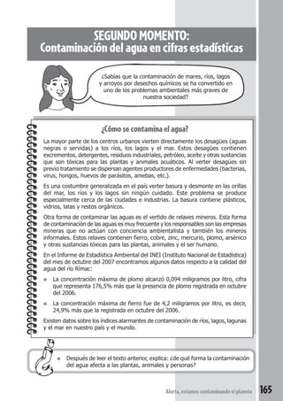 SEGUNDO MOMENTO: 
Contaminación del agua en cifras estadísticas 
¿Sabías que la contaminación de mares, ríos, lagos 
y arroyos por desechos químicos se ha convertido en 
uno de los problemas ambientales más graves de 
nuestra sociedad? 
¿Cómo se contamina el agua? 
La mayor parte de los centros urbanos vierten directamente los desagües (aguas 
negras o servidas) a los ríos, los lagos y el mar. Estos desagües contienen 
excrementos, detergentes, residuos industriales, petróleo, aceite y otras sustancias 
que son tóxicas para las plantas y animales acuáticos. Al verter desagües sin 
previo tratamiento se dispersan agentes productores de enfermedades (bacterias, 
virus, hongos, huevos de parásitos, amebas, etc.). 
Es una costumbre generalizada en el país verter basura y desmonte en las orillas 
del mar, los ríos y los lagos sin ningún cuidado. Este problema se produce 
especialmente cerca de las ciudades e industrias. La basura contiene plásticos, 
vidrios, latas y restos orgánicos. 
Otra forma de contaminar las aguas es el vertido de relaves mineros. Esta forma 
de contaminación de las aguas es muy frecuente y los responsables son las empresas 
mineras que no actúan con conciencia ambientalista y también los mineros 
informales. Estos relaves contienen fierro, cobre, zinc, mercurio, plomo, arsénico 
y otras sustancias tóxicas para las plantas, animales y el ser humano. 
En el Informe de Estadística Ambiental del INEI (Instituto Nacional de Estadística) 
del mes de octubre del 2007 encontramos algunos datos respecto a la calidad del 
agua del río Rímac: 
● La concentración máxima de plomo alcanzó 0,094 miligramos por litro, cifra 
que representa 176,5% más que la presencia de plomo registrada en octubre 
del 2006. 
● La concentración máxima de fierro fue de 4,2 miligramos por litro, es decir, 
24,9% más que la registrada en octubre del 2006. 
Existen datos sobre los índices alarmantes de contaminación de ríos, lagos, lagunas 
y el mar en nuestro país y el mundo. 
● Después de leer el texto anterior, explica: ¿de qué forma la contaminación 
del agua afecta a las plantas, animales y personas? 
Alerta, estamos contaminando el planeta 165 
 