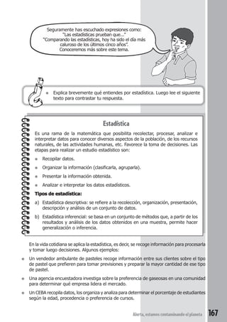 Seguramente has escuchado expresiones como: 
“Las estadísticas prueban que...” 
“Comparando las estadísticas, hoy ha sido el día más 
caluroso de los últimos cinco años”. 
Conoceremos más sobre este tema. 
● Explica brevemente qué entiendes por estadística. Luego lee el siguiente 
Alerta, estamos contaminando el planeta 167 
texto para contrastar tu respuesta. 
Estadística 
Es una rama de la matemática que posibilita recolectar, procesar, analizar e 
interpretar datos para conocer diversos aspectos de la población, de los recursos 
naturales, de las actividades humanas, etc. Favorece la toma de decisiones. Las 
etapas para realizar un estudio estadístico son: 
● Recopilar datos. 
● Organizar la información (clasificarla, agruparla). 
● Presentar la información obtenida. 
● Analizar e interpretar los datos estadísticos. 
Tipos de estadística: 
a) Estadística descriptiva: se refiere a la recolección, organización, presentación, 
descripción y análisis de un conjunto de datos. 
b) Estadística inferencial: se basa en un conjunto de métodos que, a partir de los 
resultados y análisis de los datos obtenidos en una muestra, permite hacer 
generalización o inferencia. 
En la vida cotidiana se aplica la estadística, es decir, se recoge información para procesarla 
y tomar luego decisiones. Algunos ejemplos: 
● Un vendedor ambulante de pasteles recoge información entre sus clientes sobre el tipo 
de pastel que prefieren para tomar previsiones y preparar la mayor cantidad de ese tipo 
de pastel. 
● Una agencia encuestadora investiga sobre la preferencia de gaseosas en una comunidad 
para determinar qué empresa lidera el mercado. 
● Un CEBA recopila datos, los organiza y analiza para determinar el porcentaje de estudiantes 
según la edad, procedencia o preferencia de cursos. 
 