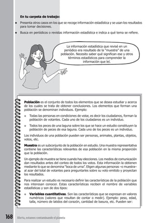 En tu carpeta de trabajo: 
◆ Presenta otros casos en los que se recoge información estadística y se usan los resultados 
para tomar decisiones. 
◆ Busca en periódicos o revistas información estadística e indica a qué tema se refiere. 
La información estadística que revisé en un 
periódico era resultado de la “muestra” de una 
población. Necesito saber qué significan ese y otros 
Población es el conjunto de todos los elementos que se desea estudiar y acerca 
de los cuales se trata de obtener conclusiones. Los elementos que forman una 
población se denominan individuos. Ejemplo: 
● Todas las personas en condiciones de votar, es decir los ciudadanos, forman la 
población de votantes. Cada uno de los ciudadanos es un individuo. 
● Todos los peces de una laguna sobre los que se hace un estudio constituyen la 
población de peces de esa laguna. Cada uno de los peces es un individuo. 
Los individuos de una población pueden ser personas, animales, plantas, objetos, 
votos, etc. 
Muestra es un subconjunto de la población en estudio. Una muestra representativa 
contiene las características relevantes de esa población en la misma proporción 
que la población. 
Un ejemplo de muestra se tiene cuando hay elecciones. Los medios de comunicación 
dan resultados antes del conteo de todos los votos. Esta información la obtienen 
mediante lo que se denomina “boca de urna”. Eligen algunas personas –o muestra– 
al azar del total de votantes para preguntarles sobre su voto emitido y proyectan 
los resultados. 
Para realizar un estudio es necesario definir las características de la población que 
nos interesan conocer. Estas características reciben el nombre de variables 
estadísticas y son de dos tipos: 
● Variables cuantitativas. Son las características que se expresan en valores 
numéricos (valores que resultan de contar o medir). Ejemplo: peso, edad, 
talla, número de latidos del corazón, cantidad de basura, etc. Pueden ser: 
168 Alerta, estamos contaminando el planeta 
términos estadísticos para comprender la 
información que leí. 
 