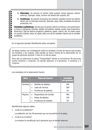 a) Discretas. Se asocian al conteo (sólo pueden tomar algunos valores 
enteros). Ejemplo: edad, número de latidos del corazón, etc. 
b) Continuas. Se asocian al proceso de medición (pueden tomar los valores 
dentro de un intervalo racional). Ejemplo: peso, talla, toneladas de basura 
producida, etc. 
Variables cualitativas. Son las que no toman valores numéricos, sino pertenecen 
a clases o categorías. Ejemplo: estado civil (soltera, casada, viuda), sexo (masculino, 
femenino), tipo de basura (orgánica, plásticos, papel, vidrio), etc. En estos casos 
se cuenta cuántas veces se repite cada uno de los posibles valores de la variable 
cualitativa. 
En el siguiente ejemplo identificarás estos conceptos: 
Se desea realizar una investigación sobre la cantidad y el tipo de basura que arrojan 
los hombres y las mujeres. Este estudio se hará a través de la observación de un 
grupo de personas durante 1 hora en un día de playa. 
Para ello se selecciona la playa “Tranquilidad” donde se encuentran 40 personas 
(entre hombres y mujeres). Se decide observar a 8 personas; 3 hombres y 5 
mujeres. 
Sexo Tipos de basura Cantidad 
(en gramos) 
Hombres ● Botellas de plástico 350 
● Latas de cerveza 200 
● Envolturas de galletas 20 
Mujeres ● Desperdicios de comida 400 
● Platos de plástico 150 
● Envolturas de helados 50 
Alerta, estamos contaminando el planeta 169 
Los resultados de la observación fueron: 
Identificando algunos datos: 
● ¿Cuál es la población? 
La población son las 40 personas que se encuentran en la playa. 
● ¿Cuál es la muestra? 
La muestra la constituyen las 8 personas que se decide observar. 
 