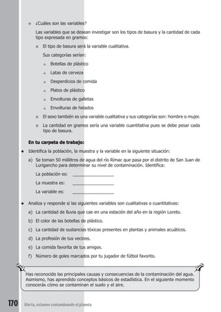● ¿Cuáles son las variables? 
Las variables que se desean investigar son los tipos de basura y la cantidad de cada 
tipo expresada en gramos: 
■ El tipo de basura será la variable cualitativa. 
Sus categorías serían: 
▲ Botellas de plástico 
▲ Latas de cerveza 
▲ Desperdicios de comida 
▲ Platos de plástico 
▲ Envolturas de galletas 
▲ Envolturas de helados 
■ El sexo también es una variable cualitativa y sus categorías son: hombre o mujer. 
■ La cantidad en gramos sería una variable cuantitativa pues se debe pesar cada 
tipo de basura. 
En tu carpeta de trabajo: 
◆ Identifica la población, la muestra y la variable en la siguiente situación: 
a) Se toman 50 mililitros de agua del río Rímac que pasa por el distrito de San Juan de 
Lurigancho para determinar su nivel de contaminación. Identifica: 
La población es: _________________ 
La muestra es: _________________ 
La variable es: _________________ 
◆ Analiza y responde si las siguientes variables son cualitativas o cuantitativas: 
a) La cantidad de lluvia que cae en una estación del año en la región Loreto. 
b) El color de las botellas de plástico. 
c) La cantidad de sustancias tóxicas presentes en plantas y animales acuáticos. 
d) La profesión de tus vecinos. 
e) La comida favorita de tus amigos. 
f) Número de goles marcados por tu jugador de fútbol favorito. 
Has reconocido las principales causas y consecuencias de la contaminación del agua. 
Asimismo, has aprendido conceptos básicos de estadística. En el siguiente momento 
conocerás cómo se contaminan el suelo y el aire. 
170 Alerta, estamos contaminando el planeta 
 