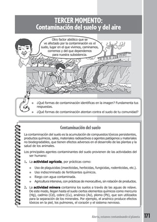 TERCER MOMENTO: 
Contaminación del suelo y del aire 
Otro factor abiótico que se 
ve afectado por la contaminación es el 
suelo, lugar en el que vivimos, caminamos, 
corremos y del que dependemos 
para nuestra subsistencia. 
● ¿Qué formas de contaminación identificas en la imagen? Fundamenta tus 
● ¿Qué formas de contaminación atentan contra el suelo de tu comunidad? 
Contaminación del suelo 
respuestas. 
La contaminación del suelo es la acumulación de compuestos tóxicos persistentes, 
productos químicos, sales, materiales radioactivos o agentes patógenos y materiales 
no biodegradables, que tienen efectos adversos en el desarrollo de las plantas y la 
salud de los animales. 
Los principales agentes contaminantes del suelo provienen de las actividades del 
Alerta, estamos contaminando el planeta 171 
ser humano: 
1. La actividad agrícola, por prácticas como: 
● Uso de plaguicidas (insecticidas, herbicidas, fungicidas, rodenticidas, etc.). 
● Uso indiscriminado de fertilizantes químicos. 
● Riego con agua contaminada. 
● Agricultura intensiva, con prácticas de monocultivo, sin rotación de productos. 
2. La actividad minera contamina los suelos a través de las aguas de relave. 
De este modo, llegan hasta el suelo ciertos elementos químicos como mercurio 
(Hg), cadmio (Cd), cobre (Cu), arsénico (As), plomo (Pb), que son utilizados 
para la separación de los minerales. Por ejemplo, el arsénico produce efectos 
tóxicos en la piel, los pulmones, el corazón y el sistema nervioso. 
 