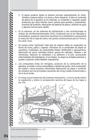 3. El plomo produce daños al sistema nervioso especialmente en niños. 
También ocasiona daños a la fauna y flora silvestres. Si bien el contenido 
de plomo de la gasolina se ha reducido, su inhalación e ingestión puede 
producirse por otras fuentes como: pintura para paredes y automóviles, 
procesos de fundición, fabricación de baterías de plomo, cañerías de agua 
y algunas tinturas para cabello. 
● En la industria, en los sistemas de refrigeración y aire acondicionado se 
utilizan los clorofluorocarbonados (CFC), sustancias que al ser liberadas a 
la atmósfera, producen reacciones químicas en la estratosfera ocasionando 
la reducción de la capa de ozono con graves consecuencias para la Tierra y 
los seres vivos. 
● Se conoce como “partículas” todo tipo de materia sólida en suspensión en 
forma de humo, polvo y vapores. Provienen de la combustión de diesel en 
camiones y autobuses, de combustibles fósiles, fertilizantes y agroquímicos, 
fabricación de acero, actividad minera, quema de rastrojos, malezas y las 
chimeneas. Reducen la visibilidad y se adhieren a la piel, provocando 
enfermedades dermatológicas. Si se inhalan, se alojan en el tejido pulmonar y 
pueden ocasionar enfermedades respiratorias. 
● Los compuestos óxido de nitrógeno, producto de la combustión de la 
gasolina, el carbón y otros combustibles y dióxido de azufre, de la combustión 
de carbón y otros procesos industriales (fabricación de papel y fundición 
de metales) son los principales causantes del smog (niebla contaminada) y 
de la lluvia ácida. 
● El smog causa trastornos del sistema respiratorio. La lluvia ácida afecta 
la vegetación y altera la composición química del agua de los lagos y 
los ríos. 
Fuente de información: Universidad de Davis, USA 
174 Alerta, estamos contaminando el planeta 
 