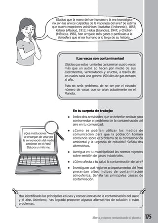¿Sabías que la mano del ser humano y la era tecnológica 
no son los únicos culpables de la impureza del aire? Se estima 
que cuatro erupciones volcánicas: Krakatoa (Indonesia), 1883; 
Katmai (Alaska), 1912; Hekla (Islandia), 1947; y Chichón 
(México), 1982, han arrojado más gases y partículas a la 
atmósfera que el ser humano a lo largo de su historia. 
¡Las vacas son contaminantes! 
¿Sabías que estos rumiantes contaminan cuatro veces 
más que un auto? Lo hacen por medio de sus 
excrementos, ventosidades y eructos, a través de 
los cuales cada una genera 150 kilos de gas metano 
al año. 
Esto no sería problema, de no ser por el elevado 
número de vacas que se crían actualmente en el 
Planeta. 
Has identificado las principales causas y consecuencias de la contaminación del suelo 
y el aire. Asimismo, has logrado proponer algunas alternativas de solución a estos 
problemas. 
Alerta, estamos contaminando el planeta 175 
¿Qué instituciones 
se encargan de velar por 
la conservación del medio 
ambiente en el Perú? 
Elabora un informe. 
En tu carpeta de trabajo: 
◆ Indica dos actividades que se deberían realizar para 
contrarrestar el problema de la contaminación del 
aire en tu comunidad. 
◆ ¿Como se podrían utilizar los medios de 
comunicación para que la población tomara 
conciencia sobre el problema de la contaminación 
ambiental y la urgencia de reducirla? Señala dos 
alternativas. 
◆ Averigua en tu municipalidad las normas vigentes 
sobre emisión de gases industriales. 
◆ ¿Cómo afecta a tu salud la contaminación del aire? 
◆ Investiguen qué regiones o departamentos del Perú 
presentan altos índices de contaminación 
atmosférica. Señala las principales causas de 
contaminación. 
 