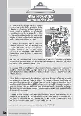 FICHA INFORMATIVA 
Contaminación visual 
La contaminación del aire puede provocar 
alteraciones en la visión, producto de la 
irritación o infecciones oculares. Además, 
puede reducir la visibilidad por efecto del 
enturbiamiento de la atmósfera. Sin 
embargo, la contaminación del aire no es 
la única forma de contaminación que atenta 
contra nuestro sentido de la vista. 
La cantidad de propaganda publicitaria que 
estamos obligados a ver cada día en una 
ciudad, ya sean paneles luminosos, 
afiches, pancartas, etc., no sólo puede 
estresar a las personas, sino también 
distraerlas al punto de llegar a representar 
un peligro. 
Un caso de contaminación visual peligrosa es la gran cantidad de paneles 
publicitarios que se exhiben en la carretera Panamericana, camino a las playas 
del sur de Lima, en el distrito de Lurín. 
En enero del 2008 se contabilizaron 170 paneles en el tramo de la carretera perteneciente 
al distrito antes mencionado. El peligro radica en que la gran cantidad de paneles tiene 
el efecto de reducir la concentración de los conductores, pudiendo ocasionar accidentes 
automovilísticos. 
El Ing. Godoy, representante del Colegio de Ingenieros de Lima, señala que a medida 
que uno acelera, el campo visual se reduce. Por eso, para mirar un panel junto a la 
carretera, el conductor gira la cabeza. Hay que tomar en cuenta que observar un 
panel demora 2,6 segundos. A 100 km/h, un auto avanza 27 metros en apenas un 
segundo, tiempo más que suficiente para salirse del carril o atropellar a alguien. 
Obviamente, mientras más numerosos y aparatosos sean los paneles, las posibilidades 
de distracción aumentan. 
En 1999, la Municipalidad de Lima estableció diversas normas para la instalación de 
carteles en las carreteras. Por ejemplo, dispuso que entre un panel y otro se mantuviera 
una distancia mínima de 500 metros y que entre el borde de la pista y el extremo más 
cercano del cartel hubiera, cuando menos, cinco metros. 
Información de: http://www.elcomercio.com.pe/EdicionImpresa/Html/2007-01- 28 
176 Alerta, estamos contaminando el planeta 
 