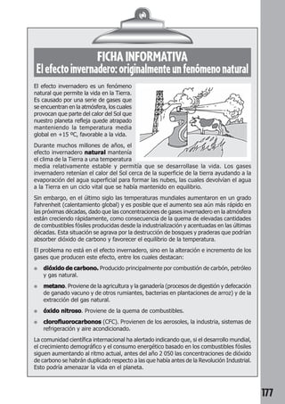 177 
FICHA INFORMATIVA 
El efecto invernadero: originalmente un fenómeno natural 
El efecto invernadero es un fenómeno 
natural que permite la vida en la Tierra. 
Es causado por una serie de gases que 
se encuentran en la atmósfera, los cuales 
provocan que parte del calor del Sol que 
nuestro planeta refleja quede atrapado 
manteniendo la temperatura media 
global en +15 ºC, favorable a la vida. 
Durante muchos millones de años, el 
efecto invernadero natural mantenía 
el clima de la Tierra a una temperatura 
media relativamente estable y permitía que se desarrollase la vida. Los gases 
invernadero retenían el calor del Sol cerca de la superficie de la tierra ayudando a la 
evaporación del agua superficial para formar las nubes, las cuales devolvían el agua 
a la Tierra en un ciclo vital que se había mantenido en equilibrio. 
Sin embargo, en el último siglo las temperaturas mundiales aumentaron en un grado 
Fahrenheit (calentamiento global) y es posible que el aumento sea aún más rápido en 
las próximas décadas, dado que las concentraciones de gases invernadero en la atmósfera 
están creciendo rápidamente, como consecuencia de la quema de elevadas cantidades 
de combustibles fósiles producidas desde la industrialización y acentuadas en las últimas 
décadas. Esta situación se agrava por la destrucción de bosques y praderas que podrían 
absorber dióxido de carbono y favorecer el equilibrio de la temperatura. 
El problema no está en el efecto invernadero, sino en la alteración e incremento de los 
gases que producen este efecto, entre los cuales destacan: 
● dióxido de carbono. Producido principalmente por combustión de carbón, petróleo 
y gas natural. 
● metano. Proviene de la agricultura y la ganadería (procesos de digestión y defecación 
de ganado vacuno y de otros rumiantes, bacterias en plantaciones de arroz) y de la 
extracción del gas natural. 
● óxido nitroso. Proviene de la quema de combustibles. 
● clorofluorocarbonos (CFC). Provienen de los aerosoles, la industria, sistemas de 
refrigeración y aire acondicionado. 
La comunidad científica internacional ha alertado indicando que, si el desarrollo mundial, 
el crecimiento demográfico y el consumo energético basado en los combustibles fósiles 
siguen aumentando al ritmo actual, antes del año 2 050 las concentraciones de dióxido 
de carbono se habrán duplicado respecto a las que había antes de la Revolución Industrial. 
Esto podría amenazar la vida en el planeta. 
 