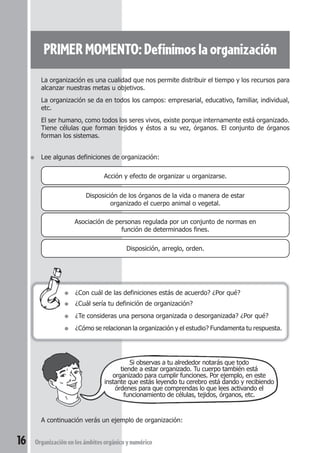 PRIMER MOMENTO: Definimos la organización 
La organización es una cualidad que nos permite distribuir el tiempo y los recursos para 
alcanzar nuestras metas u objetivos. 
La organización se da en todos los campos: empresarial, educativo, familiar, individual, 
etc. 
El ser humano, como todos los seres vivos, existe porque internamente está organizado. 
Tiene células que forman tejidos y éstos a su vez, órganos. El conjunto de órganos 
forman los sistemas. 
● Lee algunas definiciones de organización: 
Acción y efecto de organizar u organizarse. 
Disposición de los órganos de la vida o manera de estar 
organizado el cuerpo animal o vegetal. 
Asociación de personas regulada por un conjunto de normas en 
función de determinados fines. 
Disposición, arreglo, orden. 
● ¿Con cuál de las definiciones estás de acuerdo? ¿Por qué? 
● ¿Cuál sería tu definición de organización? 
● ¿Te consideras una persona organizada o desorganizada? ¿Por qué? 
● ¿Cómo se relacionan la organización y el estudio? Fundamenta tu respuesta. 
Si observas a tu alrededor notarás que todo 
tiende a estar organizado. Tu cuerpo también está 
organizado para cumplir funciones. Por ejemplo, en este 
instante que estás leyendo tu cerebro está dando y recibiendo 
órdenes para que comprendas lo que lees activando el 
funcionamiento de células, tejidos, órganos, etc. 
A continuación verás un ejemplo de organización: 
16 Organización en los ámbitos orgánico y numérico 
 