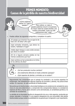 PRIMER MOMENTO: 
Causas de la pérdida de nuestra biodiversidad 
¿Cómo podemos 
realizar un “viaje al 
pasado”? Para realizar un viaje al 
pasado podemos recurrir a la persona 
de mayor edad de nuestra familia o de 
nuestra comunidad. Junto con ella 
● Puedes utilizar las siguientes preguntas y completar el cuadro: 
¿El paisaje que tenemos hoy es igual al de 
hace 20 ó 30 años? ¿Por qué? 
¿Qué animales silvestres, que ahora no 
existen, habitaban el lugar? 
¿Había algún bosque o zona verde cercana 
que ahora no existe? 
¿El río o laguna cercana estaba en las 
mismas condiciones que hoy? 
¿Qué cambios se han producido en el clima 
en los últimos 20 años? 
● ¿Se han producido muchos cambios? 
● ¿Era totalmente diferente el medio ambiente (paisaje)? 
● ¿Qué especies de plantas y animales ya no existen? 
Seguramente has comprobado que el paisaje ha cambiado y en muchos aspectos ha 
empeorado. Han desaparecido algunas especies de animales y plantas, hay pocas áreas 
verdes. En resumen, se está perdiendo la biodiversidad. 
Recuerda que la biodiversidad o diversidad biológica es la existencia de variedad de seres 
vivos en una zona determinada y comprende tres componentes básicos: la variedad de 
especies de flora y fauna, tanto silvestre como domesticada, la variabilidad genética y la 
variedad de ecosistemas. 
La pérdida de la diversidad significa la desaparición de una o más especies, producida por 
causas naturales o humanas. Si una especie desaparece de una comunidad, ésta pierde 
biodiversidad aunque exista la posibilidad de recuperarla por inmigración o por exportación. 
180 Alerta, estamos contaminando el planeta 
realizaremos este “viaje”. 
 