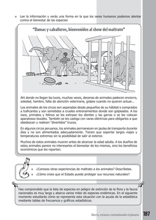 ● Lee la información y verás una forma en la que los seres humanos podemos atentar 
● ¿Conoces otras experiencias de maltrato a los animales? Descríbelas. 
● ¿Cómo crees que el Estado puede proteger sus recursos naturales? 
Alerta, estamos contaminando el planeta 187 
contra el bienestar de las especies 
“Damas y caballeros, bienvenidos al show del maltrato” 
Ahí donde no llegan las luces, muchas veces, decenas de animales padecen encierro, 
soledad, hambre, falta de atención veterinaria, golpes cuando no quieren actuar... 
Los animales de los circos son separados desde pequeños de su hábitat o comprados 
a traficantes y son sometidos a crueles entrenamientos donde son golpeados. A los 
osos, primates y felinos se les extirpan los dientes y las garras o se les colocan 
aparatosos bozales. También se les castiga con varas eléctricas para obligarlos a que 
obedezcan y realicen “divertidos” trucos. 
En algunos circos peruanos, los animales permanecen en jaulas de transporte durante 
días y no son alimentados adecuadamente. Tienen que soportar largos viajes y 
temperaturas extremas sin la posibilidad de salir al exterior. 
Muchos de estos animales mueren antes de alcanzar la edad adulta. A los dueños de 
estos animales parece no interesarles el bienestar de los mismos, sino los beneficios 
económicos que les reportan. 
Has comprendido que la lista de especies en peligro de extinción de la flora y la fauna 
nacionales es muy larga y abarca varios miles de especies endémicas. En el siguiente 
momento estudiarás cómo se representa esta situación con la ayuda de la estadística 
mediante tablas de frecuencia y gráficos estadísticos. 
 