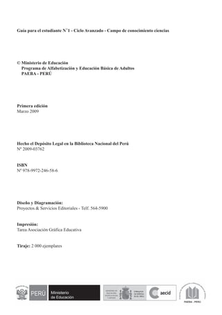 Guía para el estudiante N°1 - Ciclo Avanzado - Campo de conocimiento ciencias 
© Ministerio de Educación 
Programa de Alfabetización y Educación Básica de Adultos 
PAEBA - PERÚ 
Primera edición 
Marzo 2009 
Hecho el Depósito Legal en la Biblioteca Nacional del Perú 
Nº 2009-03762 
ISBN 
Nº 978-9972-246-58-6 
Diseño y Diagramación: 
Proyectos & Servicios Editoriales - Telf. 564-5900 
Impresión: 
Tarea Asociación Gráfica Educativa 
Tiraje: 2 000 ejemplares 
 