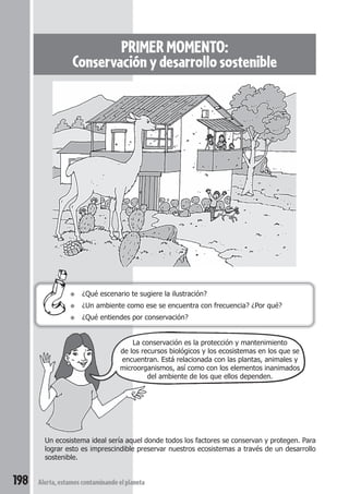 sensación 
bienestar 
que se flora, seres (casa con La conservación es la protección y mantenimiento 
PRIMER MOMENTO: 
Conservación y desarrollo sostenible 
● ¿Qué escenario te sugiere la ilustración? 
● ¿Un ambiente como ese se encuentra con frecuencia? ¿Por qué? 
● ¿Qué entiendes por conservación? 
de los recursos biológicos y los ecosistemas en los que se 
encuentran. Está relacionada con las plantas, animales y 
microorganismos, así como con los elementos inanimados 
Un ecosistema ideal sería aquel donde todos los factores se conservan y protegen. Para 
lograr esto es imprescindible preservar nuestros ecosistemas a través de un desarrollo 
sostenible. 
198 Alerta, estamos contaminando el planeta 
del ambiente de los que ellos dependen. 
 