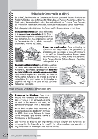 Unidades de Conservación en el Perú 
En el Perú, las Unidades de Conservación forman parte del Sistema Nacional de 
Áreas Protegidas. Este sistema está integrado por: Parques Nacionales, Reservas 
Nacionales, Santuarios Nacionales, Santuarios Históricos, Cotos de Caza, Bosques 
de Protección, Reservas Comunales, Reservas Paisajísticas y Zonas Reservadas. 
Entre las principales Unidades de Conservación de recursos se encuentran: 
Parques Nacionales: Son áreas destinadas 
a la protección intangible de la flora y 
fauna silvestre y de las bellezas paisajísticas 
que contienen. Los más importantes son: el 
de Cerros de Amotape, el del Huascarán, 
el del Manu y el del río Abiseo. 
Otras formas de unidades de conservación son: 
Reservas de Biosfera: Son zonas 
mucho más extensas que combinan la 
conservación y el aprovechamiento 
racional de los recursos naturales, así 
como la investigación sobre la naturaleza. 
En el Perú existen tres reservas de 
Biósfera establecidas desde el 1° de marzo 
de 1977: Reserva de Biósfera del Manu, 
la del Noroeste (que incluye Tumbes y 
Amotape) y la del Huascarán. 
Las reservas de Biósfera son importantes porque cumplen tres funciones: de 
conservación, de desarrollo y de creación de redes mundiales que permiten el 
seguimiento de las investigaciones internacionales. 
202 Alerta, estamos contaminando el planeta 
Reservas nacionales: Son unidades de 
conservación destinadas a la protección y 
propagación de especies de la fauna silvestre cuya 
conservación es de interés nacional. Poseen menos 
restricciones para su visita. Entre ellas tenemos: 
la de Paracas, Pampa Galeras, Pacaya – Samiria y 
del Lago Titicaca. 
Santuarios Nacionales: Son áreas geográficas 
de menor extensión que los Parques y Reservas 
Nacionales, destinadas a proteger con carácter 
de intangible una especie o una comunidad 
determinada de plantas o animales, así como las 
formaciones naturales de interés científico o 
paisajístico. Son importantes los de Huayllay, las 
Lagunas de Mejía y el Valle de los Volcanes, 
Tabaconas Namballe. 
 