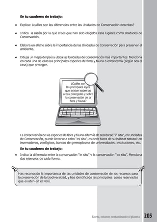 las principales leyes 
que existen sobre las 
áreas protegidas y sobre 
la conservación de la 
La conservación de las especies de flora y fauna además de realizarse “in situ”, en Unidades 
de Conservación, puede llevarse a cabo “ex situ”, es decir fuera de su hábitat natural: en 
invernaderos, zoológicos, bancos de germoplasma de universidades, instituciones, etc. 
En tu cuaderno de trabajo: 
◆ Indica la diferencia entre la conservación “in situ” y la conservación “ex situ”. Menciona 
Alerta, estamos contaminando el planeta 203 
En tu cuaderno de trabajo: 
◆ Explica: ¿cuáles son las diferencias entre las Unidades de Conservación descritas? 
◆ Indica la razón por la que crees que han sido elegidos esos lugares como Unidades de 
Conservación. 
◆ Elabora un afiche sobre la importancia de las Unidades de Conservación para preservar el 
ambiente. 
◆ Dibuja un mapa del país y ubica las Unidades de Conservación más importantes. Menciona 
en cada una de ellas las principales especies de flora y fauna o ecosistema (según sea el 
caso) que protegen. 
¿Cuáles son 
flora y fauna? 
dos ejemplos de cada forma. 
Has reconocido la importancia de las unidades de conservación de los recursos para 
la preservación de la biodiversidad, y has identificado las principales zonas reservadas 
que existen en el Perú. 
 