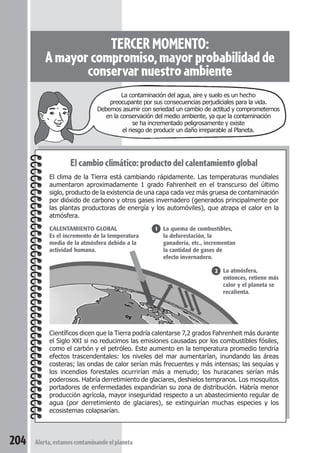 TERCER MOMENTO: 
A mayor compromiso, mayor probabilidad de 
conservar nuestro ambiente 
La contaminación del agua, aire y suelo es un hecho 
preocupante por sus consecuencias perjudiciales para la vida. 
Debemos asumir con seriedad un cambio de actitud y comprometernos 
en la conservación del medio ambiente, ya que la contaminación 
se ha incrementado peligrosamente y existe 
el riesgo de producir un daño irreparable al Planeta. 
El cambio climático: producto del calentamiento global 
El clima de la Tierra está cambiando rápidamente. Las temperaturas mundiales 
aumentaron aproximadamente 1 grado Fahrenheit en el transcurso del último 
siglo, producto de la existencia de una capa cada vez más gruesa de contaminación 
por dióxido de carbono y otros gases invernadero (generados principalmente por 
las plantas productoras de energía y los automóviles), que atrapa el calor en la 
atmósfera. 
CALENTAMIENTO GLOBAL 
Es el incremento de la temperatura 
media de la atmósfera debido a la 
actividad humana. 
Científicos dicen que la Tierra podría calentarse 7,2 grados Fahrenheit más durante 
el Siglo XXI si no reducimos las emisiones causadas por los combustibles fósiles, 
como el carbón y el petróleo. Este aumento en la temperatura promedio tendría 
efectos trascendentales: los niveles del mar aumentarían, inundando las áreas 
costeras; las ondas de calor serían más frecuentes y más intensas; las sequías y 
los incendios forestales ocurrirían más a menudo; los huracanes serían más 
poderosos. Habría derretimiento de glaciares, deshielos tempranos. Los mosquitos 
portadores de enfermedades expandirían su zona de distribución. Habría menor 
producción agrícola, mayor inseguridad respecto a un abastecimiento regular de 
agua (por derretimiento de glaciares), se extinguirían muchas especies y los 
ecosistemas colapsarían. 
204 Alerta, estamos contaminando el planeta 
La quema de combustibles, 
la deforestación, la 
ganadería, etc., incrementan 
la cantidad de gases de 
efecto invernadero. 
La atmósfera, 
entonces, retiene más 
calor y el planeta se 
recalienta. 
1 
2 
 