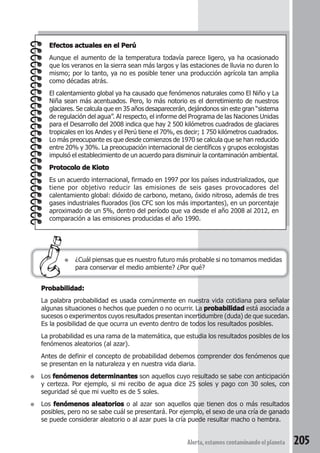Efectos actuales en el Perú 
Aunque el aumento de la temperatura todavía parece ligero, ya ha ocasionado 
que los veranos en la sierra sean más largos y las estaciones de lluvia no duren lo 
mismo; por lo tanto, ya no es posible tener una producción agrícola tan amplia 
como décadas atrás. 
El calentamiento global ya ha causado que fenómenos naturales como El Niño y La 
Niña sean más acentuados. Pero, lo más notorio es el derretimiento de nuestros 
glaciares. Se calcula que en 35 años desaparecerán, dejándonos sin este gran “sistema 
de regulación del agua”. Al respecto, el informe del Programa de las Naciones Unidas 
para el Desarrollo del 2008 indica que hay 2 500 kilómetros cuadrados de glaciares 
tropicales en los Andes y el Perú tiene el 70%, es decir; 1 750 kilómetros cuadrados. 
Lo más preocupante es que desde comienzos de 1970 se calcula que se han reducido 
entre 20% y 30%. La preocupación internacional de científicos y grupos ecologistas 
impulsó el establecimiento de un acuerdo para disminuir la contaminación ambiental. 
Protocolo de Kioto 
Es un acuerdo internacional, firmado en 1997 por los países industrializados, que 
tiene por objetivo reducir las emisiones de seis gases provocadores del 
calentamiento global: dióxido de carbono, metano, óxido nitroso, además de tres 
gases industriales fluorados (los CFC son los más importantes), en un porcentaje 
aproximado de un 5%, dentro del período que va desde el año 2008 al 2012, en 
comparación a las emisiones producidas el año 1990. 
● ¿Cuál piensas que es nuestro futuro más probable si no tomamos medidas 
para conservar el medio ambiente? ¿Por qué? 
Probabilidad: 
La palabra probabilidad es usada comúnmente en nuestra vida cotidiana para señalar 
algunas situaciones o hechos que pueden o no ocurrir. La probabilidad está asociada a 
sucesos o experimentos cuyos resultados presentan incertidumbre (duda) de que sucedan. 
Es la posibilidad de que ocurra un evento dentro de todos los resultados posibles. 
La probabilidad es una rama de la matemática, que estudia los resultados posibles de los 
fenómenos aleatorios (al azar). 
Antes de definir el concepto de probabilidad debemos comprender dos fenómenos que 
se presentan en la naturaleza y en nuestra vida diaria. 
● Los fenómenos determinantes son aquellos cuyo resultado se sabe con anticipación 
y certeza. Por ejemplo, si mi recibo de agua dice 25 soles y pago con 30 soles, con 
seguridad sé que mi vuelto es de 5 soles. 
● Los fenómenos aleatorios o al azar son aquellos que tienen dos o más resultados 
posibles, pero no se sabe cuál se presentará. Por ejemplo, el sexo de una cría de ganado 
se puede considerar aleatorio o al azar pues la cría puede resultar macho o hembra. 
Alerta, estamos contaminando el planeta 205 
 