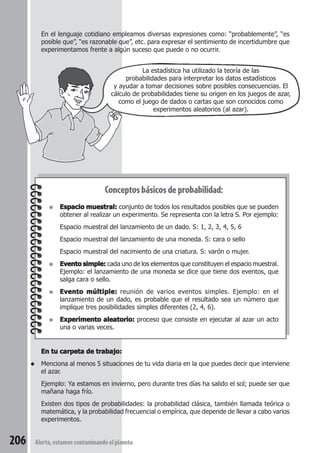 En el lenguaje cotidiano empleamos diversas expresiones como: “probablemente”, “es 
posible que”, “es razonable que”, etc. para expresar el sentimiento de incertidumbre que 
experimentamos frente a algún suceso que puede o no ocurrir. 
Conceptos básicos de probabilidad: 
● Espacio muestral: conjunto de todos los resultados posibles que se pueden 
obtener al realizar un experimento. Se representa con la letra S. Por ejemplo: 
Espacio muestral del lanzamiento de un dado. S: 1, 2, 3, 4, 5, 6 
Espacio muestral del lanzamiento de una moneda. S: cara o sello 
Espacio muestral del nacimiento de una criatura. S: varón o mujer. 
● Evento simple: cada uno de los elementos que constituyen el espacio muestral. 
Ejemplo: el lanzamiento de una moneda se dice que tiene dos eventos, que 
salga cara o sello. 
● Evento múltiple: reunión de varios eventos simples. Ejemplo: en el 
lanzamiento de un dado, es probable que el resultado sea un número que 
implique tres posibilidades simples diferentes (2, 4, 6). 
● Experimento aleatorio: proceso que consiste en ejecutar al azar un acto 
una o varias veces. 
En tu carpeta de trabajo: 
◆ Menciona al menos 5 situaciones de tu vida diaria en la que puedes decir que interviene 
el azar. 
Ejemplo: Ya estamos en invierno, pero durante tres días ha salido el sol; puede ser que 
mañana haga frío. 
Existen dos tipos de probabilidades: la probabilidad clásica, también llamada teórica o 
matemática, y la probabilidad frecuencial o empírica, que depende de llevar a cabo varios 
experimentos. 
206 Alerta, estamos contaminando el planeta 
La estadística ha utilizado la teoría de las 
probabilidades para interpretar los datos estadísticos 
y ayudar a tomar decisiones sobre posibles consecuencias. El 
cálculo de probabilidades tiene su origen en los juegos de azar, 
como el juego de dados o cartas que son conocidos como 
experimentos aleatorios (al azar). 
 
