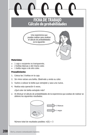 FICHA DE TRABAJO 
Cálculo de probabilidades 
Materiales: 
● 1 caja o recipiente no transparente. 
● 2 bolitas blancas o del mismo color. 
● 1 bolita negra o de otro color. 
Procedimiento: 
1. Coloca las 3 bolitas en la caja. 
2. Sin mirar extrae una bolita. Obsérvala y anota su color. 
3. Vuelve a colocar la bolita que extrajiste y saca una nueva. 
4. Realiza esta operación 6 veces. 
¿Qué color de bolita extrajiste más? 
■ Al efectuar el cálculo de probabilidades de la experiencia que acabas de realizar se 
obtiene los siguientes resultados: 
Número total de resultados posibles: n(S) = 3 
208 Alerta, estamos contaminando el planeta 
2 blancas 
1 negra 
Una experiencia que 
puedes realizar para analizar 
el cálculo de probabilidades 
es la siguiente: 
 