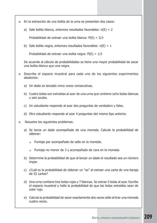 ■ En la extracción de una bolita de la urna se presentan dos casos: 
a) Sale bolita blanca, entonces resultados favorables: n(E) = 2 
Probabilidad de extraer una bolita blanca: P(E) = 2/3 
b) Sale bolita negra, entonces resultados favorables: n(E) = 1 
Probabilidad de extraer una bolita negra: P(E) = 1/3 
De acuerdo al cálculo de probabilidades se tiene una mayor probabilidad de sacar 
una bolita blanca que una negra. 
■ Describe el espacio muestral para cada uno de los siguientes experimentos 
Alerta, estamos contaminando el planeta 209 
aleatorios: 
a) Un dado es lanzado cinco veces consecutivas. 
b) Cuatro bolas son extraídas al azar de una urna que contiene ocho bolas blancas 
y seis azules. 
c) Un estudiante responde al azar dos preguntas de verdadero y falso. 
d) Otro estudiante responde al azar 4 preguntas del mismo tipo anterior. 
■ Resuelve los siguientes problemas: 
a) Se lanza un dado acompañado de una moneda. Calcule la probabilidad de 
obtener: 
▲ Puntaje par acompañado de sello en la moneda. 
▲ Puntaje no menor de 3 y acompañado de cara en la moneda. 
b) Determine la probabilidad de que al lanzar un dado el resultado sea un número 
impar. 
c) ¿Cuál es la probabilidad de obtener un “as” al extraer una carta de una baraja 
de 52 cartas? 
d) Una urna contiene tres bolas rojas y 7 blancas. Se extrae 2 bolas al azar. Escribe 
el espacio muestral y halla la probabilidad de que las bolas extraídas sean de 
color rojo. 
e) Calcula la probabilidad de sacar exactamente dos veces sello al tirar una moneda 
cuatro veces. 
 