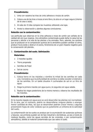Procedimiento: 
1. Unta con vaselina las tiras de cinta adhesiva o trozos de cartón. 
2. Coloca una de las tiras o trozos al aire libre y la otra en un lugar seguro (interior 
Alerta, estamos contaminando el planeta 211 
de la casa o aula). 
3. Al cabo de 15 días compara las muestras utilizando una lupa. 
4. Anota tu observación y plantea algunas conclusiones. 
Relación con la contaminación: 
Las partículas que observas en la cinta adhesiva o trozo de cartón son señales de la 
calidad del aire que respiras. Una atmósfera contaminada puede dañar la salud de las 
personas y afectar a la vida de las plantas y los animales. Pero, además, los cambios 
que se producen en la composición química de la atmósfera pueden cambiar el clima, 
producir lluvia ácida o destruir el ozono, fenómenos de un gran impacto negativo para 
la conservación del planeta. 
3. Contaminación del suelo. Salinización 
Materiales: 
● 2 macetas iguales 
● Tierra preparada 
● Semillas de frejol 
● Sal de cocina 
Procedimiento: 
1. Coloca tierra en las macetas y siembra la mitad de las semillas en cada 
una. Considera que la profundidad de siembra no debe exceder el diámetro 
de las semillas. En un balde disuelve 4 cucharadas de sal en un litro de 
agua. 
2. Riega la primera maceta con agua pura y la segunda con agua salada. 
3. Realiza los riegos posteriores de la misma manera y observa los resultados de 
las macetas. 
Relación con la contaminación: 
En la maceta regada con agua pura se verá desarrollar las plantas con normalidad. 
En la otra, por el contrario, podría no desarrollarse ninguna planta o emerger 
menor cantidad de ellas, las que se desarrollen podrían crecer menos y algunas 
presentarán hojas de color violáceo que es justamente un síntoma de la salinidad 
del suelo. 
La contaminación de los suelos se produce por la acumulación de sustancias químicas 
y basuras. Las primeras pueden ser de tipo industrial o domésticas, ya sea a través de 
residuos líquidos, como las aguas servidas de las viviendas, o por contaminación 
atmosférica, debido al material contaminado que cae sobre el suelo. 
 