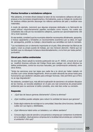 Plantea formalizar a recicladores callejeros 
Más adelante, el ministro Brack destacó la labor de los recicladores callejeros del país y 
propuso a los municipios empadronarlos y formalizarlos, pues su trabajo de recolección 
de residuos sólidos permite descargar los rellenos sanitarios del país y reutilizar esos 
materiales. 
A modo de ejemplo, mencionó que algunas empresas dedicadas a la fabricación de 
papel utilizan mayoritariamente papeles reciclados como insumo, los cuales son 
compilados día a día por los recicladores callejeros, quienes son aproximadamente 100 
mil a nivel nacional. 
En ese sentido, consideró que los municipios deberían reconocerlos oficialmente, apoyarlos, 
e incluso capacitarlos y brindarles un reconocimiento económico por su labor, en lugar 
de perseguirlos, prohibir su trabajo y decomisarles sus carretillas con todo lo reciclado. 
“Los recicladores son un elemento importante en el país. Ellos alimentan las fábricas de 
papel y crean su propio puesto de trabajo, por eso merecen atención. Habría que ver 
también que no rebusquen la basura desordenadamente y no la tiren por todas partes”, 
puntualizó. 
Cárcel para delitos ambientales 
De otro lado, Brack saludó la reciente publicación de Ley N° 29263, a través de la cual 
se modificó diversos artículos del Código Penal para castigar con cárcel efectiva los 
delitos ambientales, contra los recursos naturales, por contaminación ambiental, entre 
otros ilícitos. 
“Antes las sanciones eran tan bajas que nadie iba a la cárcel por haber matado mil 
vicuñas o por cortar árboles ilegalmente. Ahora se están elevando las penas hasta para 
funcionarios que adulteren estudios para entregar licencias. Esto permitirá que el Perú 
no se siga degradando”. 
No obstante, consideró que, más allá de la aplicación de sanciones o el carácter disuasivo 
de las mismas, se necesita establecer en el país una real consciencia de preservación 
ambiental para no sancionar el delito cometido, sino más bien evitar su comisión. 
Alerta, estamos contaminando el planeta 213 
Responde: 
● ¿Qué tipo de basura generas diariamente? ¿Cómo la eliminas? 
● ¿Qué medidas puedes adoptar para reducir la cantidad de basura que generas? 
● Existe algún sistema de reciclaje en tu comunidad. Describe cómo funciona. Identifica 
cuáles son sus logros y debilidades. 
● ¿Qué diferencia habrá entre un botadero y un relleno sanitario? 
● Conoces algún caso de sanción a una persona o empresa por contaminar el ambiente 
en tu localidad. ¿Qué persona o empresa de tu localidad denunciarías por contaminar 
el ambiente? ¿Por qué? 
 