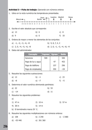 216 
Actividad 3 –––– Ficha de trabajo: Operando con números enteros 
1. Ubica en la recta numérica las temperaturas presentadas. 
Moscú Berlín 
–13 –12 –11 –10 –9 –8 –7 –6 –5 –4 –3 –2 –1 0 1 2 3 4 5 6 7 
2. Escribe el valor absoluto que corresponde: 
a) 13 b) 6 c) 8 
d) 9 e) 6 f) 10 
3. Ordena de mayor a menor los elementos de los conjuntos: 
a) –1, –2, –3, –6, –8 b) 9, 8, 7, 4, 2 
c) 2, 0, –4, –5, –6, –8 d) 2, 0, –1, –3, –4, –8, –9 
4. Datos del administrador: 
París Londres Madrid Roma 
Concepto Ingreso Egreso Saldo 
Ganancia 500 500 
Pago de luz y agua 47 453 
Pago de teléfono 157 296 
Pago de empleados 350 –54 
5. Resuelve las siguientes sustracciones: 
a) 13 b) –1 c) 23 
d) –8 e) –7 f) –5 
6. Determina el valor numérico eliminando paréntesis: 
a) 22 b) 53 
c) –14 d) 11 
7. Resuelve los siguientes problemas: 
a) 
1) 47 m 2) 10 m 3) 57 m 
4) 38 m 5) 14 m 
b) El termómetro marca 29 °C. 
8. Resuelve las siguientes multiplicaciones con números enteros: 
a) 108 b) 2 240 c) –2 880 
d) –55 440 e) 261 360 
 