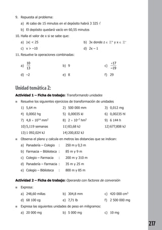 217 
9. Repuesta al problema: 
a) Al cabo de 15 minutos en el depósito habrá 3 325  
b) El depósito quedará vacío en 60,55 minutos 
10. Halla el valor de x si se sabe que: 
a) |x|  25 b) 3x donde z ∈ Z+ y x ∈ Z– 
c) x  –10 d) 2x – 1 
11. Resuelve la operaciones combinadas: 
a) 
10 
13 
b) 9 c) 
+17 
–19 
d) –2 e) 8 f) 29 
Unidad temática 2: 
Actividad 1 –––– Ficha de trabajo: Transformando unidades 
■ Resuelve los siguientes ejercicios de transformación de unidades 
1) 5,64 m 2) 500 000 mm 3) 0,012 mg 
4) 0,0002 hg 5) 0,00035 kl 6) 0,00235 hl 
7) 4,8 × 1014 mm2 8) 2 × 10–7 hm2 9) 6 144 h 
10) 5,119 semanas 11) 83,68 kJ 12) 677,808 kJ 
13) 1 092,024 kJ 14) 200,832 kJ 
■ Observa el plano y calcula en metros las distancias que se indican: 
a) Panadería – Colegio : 250 m y 0,3 m 
b) Farmacia – Biblioteca : 85 m y 9 m 
c) Colegio – Farmacia : 200 m y 310 m 
d) Panadería – Farmacia : 35 m y 25 m 
e) Colegio – Biblioteca : 800 m y 85 m 
Actividad 2 –––– Ficha de trabajo: Operando con factores de conversión 
■ Expresa: 
a) 248,60 millas b) 304,8 mm c) 420 000 cm3 
d) 68 100 cg e) 7,71 lb f) 2 500 000 mg 
■ Expresa las siguientes unidades de peso en miligramos: 
a) 20 000 mg b) 5 000 mg c) 10 mg 
 