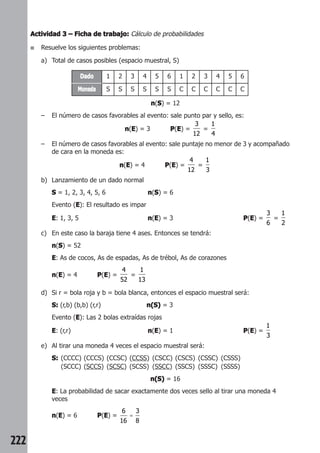 222 
Actividad 3 –––– Ficha de trabajo: Cálculo de probabilidades 
■ Resuelve los siguientes problemas: 
a) Total de casos posibles (espacio muestral, S) 
Dado 1 2 3 4 5 6 1 2 3 4 5 6 
Moneda S S S S S S C C C C C C 
n(S) = 12 
– El número de casos favorables al evento: sale punto par y sello, es: 
n(E) = 3 P(E) = 
3 
12 
= 
1 
4 
– El número de casos favorables al evento: sale puntaje no menor de 3 y acompañado 
de cara en la moneda es: 
n(E) = 4 P(E) = 
4 
12 
= 
1 
3 
b) Lanzamiento de un dado normal 
S = 1, 2, 3, 4, 5, 6 n(S) = 6 
Evento (E): El resultado es impar 
E: 1, 3, 5 n(E) = 3 P(E) = 
3 
6 
= 
1 
2 
c) En este caso la baraja tiene 4 ases. Entonces se tendrá: 
n(S) = 52 
E: As de cocos, As de espadas, As de trébol, As de corazones 
n(E) = 4 P(E) = 
4 
52 
= 
1 
13 
d) Si r = bola roja y b = bola blanca, entonces el espacio muestral será: 
S: (r,b) (b,b) (r,r) n(S) = 3 
Evento (E): Las 2 bolas extraídas rojas 
E: (r,r) n(E) = 1 P(E) = 
1 
3 
e) Al tirar una moneda 4 veces el espacio muestral será: 
S: (CCCC) (CCCS) (CCSC) (CCSS) (CSCC) (CSCS) (CSSC) (CSSS) 
(SCCC) (SCCS) (SCSC) (SCSS) (SSCC) (SSCS) (SSSC) (SSSS) 
n(S) = 16 
E: La probabilidad de sacar exactamente dos veces sello al tirar una moneda 4 
veces 
n(E) = 6 P(E) = 
6 
16 
3 
8 
= 
 