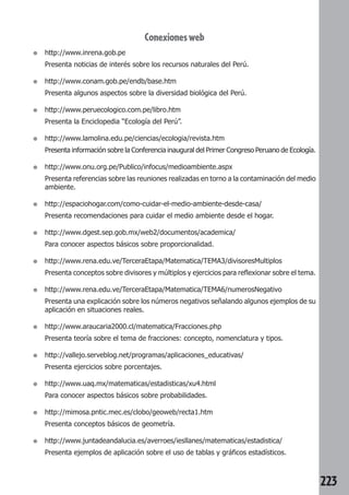 223 
Conexiones web 
● http://www.inrena.gob.pe 
Presenta noticias de interés sobre los recursos naturales del Perú. 
● http://www.conam.gob.pe/endb/base.htm 
Presenta algunos aspectos sobre la diversidad biológica del Perú. 
● http://www.peruecologico.com.pe/libro.htm 
Presenta la Enciclopedia “Ecología del Perú”. 
● http://www.lamolina.edu.pe/ciencias/ecologia/revista.htm 
Presenta información sobre la Conferencia inaugural del Primer Congreso Peruano de Ecología. 
● http://www.onu.org.pe/Publico/infocus/medioambiente.aspx 
Presenta referencias sobre las reuniones realizadas en torno a la contaminación del medio 
ambiente. 
● http://espaciohogar.com/como-cuidar-el-medio-ambiente-desde-casa/ 
Presenta recomendaciones para cuidar el medio ambiente desde el hogar. 
● http://www.dgest.sep.gob.mx/web2/documentos/academica/ 
Para conocer aspectos básicos sobre proporcionalidad. 
● http://www.rena.edu.ve/TerceraEtapa/Matematica/TEMA3/divisoresMultiplos 
Presenta conceptos sobre divisores y múltiplos y ejercicios para reflexionar sobre el tema. 
● http://www.rena.edu.ve/TerceraEtapa/Matematica/TEMA6/numerosNegativo 
Presenta una explicación sobre los números negativos señalando algunos ejemplos de su 
aplicación en situaciones reales. 
● http://www.araucaria2000.cl/matematica/Fracciones.php 
Presenta teoría sobre el tema de fracciones: concepto, nomenclatura y tipos. 
● http://vallejo.serveblog.net/programas/aplicaciones_educativas/ 
Presenta ejercicios sobre porcentajes. 
● http://www.uaq.mx/matematicas/estadisticas/xu4.html 
Para conocer aspectos básicos sobre probabilidades. 
● http://mimosa.pntic.mec.es/clobo/geoweb/recta1.htm 
Presenta conceptos básicos de geometría. 
● http://www.juntadeandalucia.es/averroes/iesllanes/matematicas/estadistica/ 
Presenta ejemplos de aplicación sobre el uso de tablas y gráficos estadísticos. 
 