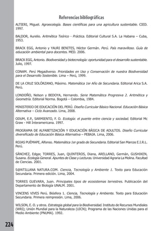 224 
Referencias bibliográficas 
ALTIERI, Miguel. Agroecología. Bases científicas para una agricultura sustentable. CIED. 
1997. 
BALDOR, Aurelio. Aritmética Teórico - Práctica. Editorial Cultural S.A. La Habana – Cuba, 
1953. 
BRACK EGG, Antonio y YAURI BENITES, Héctor Germán. Perú. País maravilloso. Guía de 
educación ambiental para docentes. MED. 2006. 
BRACK EGG, Antonio. Biodiversidad y biotecnología: oportunidad para el desarrollo sustentable. 
Julio, 1997. 
CONAM. Perú Megadiverso. Prioridades en Uso y Conservación de nuestra Biodiversidad 
para el Desarrollo Sostenible. Lima – Perú, 1999. 
DE LA CRUZ SOLÓRZANO, Máximo. Matemática 1er Año de Secundaria. Editorial Arica S.A. 
Perú. 
LONDOÑO, Nelson y BEDOYA, Hernando. Serie Matemática Progresiva 2. Aritmética y 
Geometría. Editorial Norma. Bogotá – Colombia, 1984. 
MINISTERIO DE EDUCACIÓN DEL PERÚ. Diseño Curricular Básico Nacional. Educación Básica 
Alternativa – Ciclo Avanzado. Lima, 2008. 
ODUM, E.P., SARMIENTO, F. O. Ecología: el puente entre ciencia y sociedad. Editorial Mc 
Graw - Hill Interamericana. 1997. 
PROGRAMA DE ALFABETIZACIÓN Y EDUCACIÓN BÁSICA DE ADULTOS. Diseño Curricular 
diversificado de Educación Básica Alternativa – PEBAJA. Lima, 2006. 
ROJAS PUÉMAPE, Alfonso. Matemática 1er grado de Secundaria. Editorial San Marcos E.I.R.L. 
Perú. 
SÁNCHEZ, Edgar, TORRES, Juan, QUINTEROS, Diana, ARELLANO, Germán, GUSHIKEN, 
Susana. Ecología General. Apuntes de Clase y Lecturas. Universidad Agraria La Molina. Facultad 
de Ciencias. 2001. 
S@NTILLANA NATURA.COM. Ciencia, Tecnología y Ambiente 1. Texto para Educación 
Secundaria. Primera edición. Lima, 2004. 
TORRES GUEVARA, Juan. Principales tipos de ecosistemas terrestres. Publicación del 
Departamento de Biología UNALM. 2001. 
VINCENS VIVES Perú. Biósfera 1. Ciencia, Tecnología y Ambiente. Texto para Educación 
Secundaria. Primera reimpresión. Lima, 2006. 
WILSON, E. O. y otros. Estrategia global para la Biodiversidad. Instituto de Recursos Mundiales 
(WRI); Unión Mundial para la Naturaleza (UICN); Programa de las Naciones Unidas para el 
Medio Ambiente (PNUMA). 1992. 
 