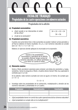 FICHA DE TRABAJO Uso de la calculadora 
FICHA DE TRABAJO 
Propiedades de las cuatro operaciones con números naturales 
Propiedades de la adición 
a) Propiedad conmutativa: 
■ ¿Qué sucede si se intercambia el orden 
■ ¿Cuál es la conclusión? 
b) Propiedad asociativa: 
Cuando una suma tiene tres o más sumandos se pueden realizar sumas parciales y 
al final se obtiene el mismo resultado. Si a, b, c son números naturales se cumple 
que: (a + b) + c = a + (b + c) 
Elabora un ejercicio donde apliques lo enunciado en la expresión. 
Gracias a las propiedades 
de las cifras? 
conmutativa y asociativa de la adición, 
se pueden efectuar largas sumas de 
números naturales, sin utilizar paréntesis 
y sin tener en cuenta el orden. 
c) Elemento neutro: 
Sonia y María acordaron asociarse para comprar una bolsa de caramelos y, luego, 
venderlos. Sonia le pregunta a María: ¿Cuánto dinero tienes? Ella muy apenada le 
contesta que ni un sol. 
En la adición, todo número sumado con cero es igual a sí mismo. Se cumple que: 
a + 0 = a 
5 + 0 = 5 
■ Investiga sobre las propiedades de la sustracción, multiplicación y división de los 
números naturales y preséntalas en un cuadro. 
Propiedad Demostración Conclusión 
● ¿Qué propiedades tienen en común las cuatro operaciones de los números naturales? 
● ¿Qué propiedad se cumple sólo en la multiplicación? 
24 Organización en los ámbitos orgánico y numérico 
34 + 22 = 22 + 34 
56 = 56 
 