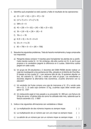 1. Identifica qué propiedad se está usando y halla el resultado de las operaciones: 
a) 23 + (47 + 52) = (23 + 47) + 52 
b) (17 x 7) x 9 = 17 x (7 x 9) 
c) 589 x 0 = 0 
d) 45 + (58 + 9 + 63) = (45 + 58) + (9 + 63) 
e) 36 + (18 + 8) = (36 + 18) + 8 
f) 78 x 1 = 78 
g) 8 (9 + 8) = 8 x 9 + 8 x 8 
h) 25 x 4 = 4 x 25 
i) 85 + 758 + 0 = 0 + (85 + 758) 
2. Resuelve los siguientes problemas. Trata de hacerlo mentalmente y luego comprueba 
tus respuestas. 
a) Margarita desea comprar 4 macetas para transplantar las plantas de su jardín. 
Cada maceta cuesta S/. 12. Sin embargo, ella sólo cuenta con S/. 6, por lo que 
propone a la vendedora pagarle la diferencia en 6 cuotas. Determina cuánto 
pagará en cada cuota. 
b) Un grupo de 28 estudiantes y 2 docentes del CEBA PAEBA decide realizar un 
viaje de investigación a los pantanos de Villa, ubicado en el distrito de Chorrillos. 
El pasaje en bus cuesta S/. 1 por persona sólo de ida. Si quisieran alquilar un 
bus, les cobraría S/. 120 ida y vuelta por todo el grupo. Los estudiantes y 
docentes eligieron la alternativa más económica. ¿Cuánto ahorraron con su 
elección? 
c) Un vendedor de frutas compra una caja de manzanas a S/. 25 y vende cada 
kilo a S/. 2. Si cada caja contiene 15 kg, ¿cuántas cajas debe vender para 
ganar S/. 150? 
d) Un restaurante pagó el mes pasado a su proveedor S/. 800 por una factura de 
50 kg de carne. ¿Cuántos kilos de carne ha utilizado este mes, sabiendo que la 
factura asciende a S/. 1 008? 
3. Indica si las siguientes afirmaciones son verdaderas o falsas: 
a) La multiplicación de dos números impares es siempre impar. ( ) 
b) La multiplicación de un número par con uno impar es siempre impar. ( ) 
c) La adición de un número par con un número impar es siempre impar. ( ) 
Organización en los ámbitos orgánico y numérico 25 
 