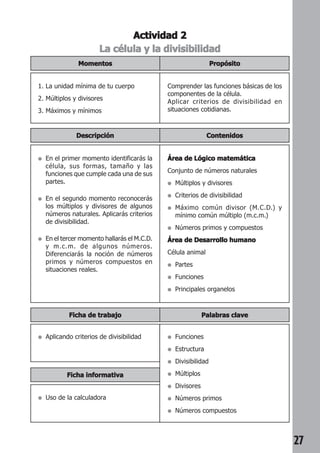 27 
Actividad 2 
La célula y la divisibilidad 
Propósito 
Momentos 
1. La unidad mínima de tu cuerpo 
2. Múltiplos y divisores 
3. Máximos y mínimos 
Comprender las funciones básicas de los 
componentes de la célula. 
Aplicar criterios de divisibilidad en 
situaciones cotidianas. 
Descripción Contenidos 
● En el primer momento identificarás la 
célula, sus formas, tamaño y las 
funciones que cumple cada una de sus 
partes. 
● En el segundo momento reconocerás 
los múltiplos y divisores de algunos 
números naturales. Aplicarás criterios 
de divisibilidad. 
● En el tercer momento hallarás el M.C.D. 
y m.c.m. de algunos números. 
Diferenciarás la noción de números 
primos y números compuestos en 
situaciones reales. 
Área de Lógico matemática 
Conjunto de números naturales 
● Múltiplos y divisores 
● Criterios de divisibilidad 
● Máximo común divisor (M.C.D.) y 
mínimo común múltiplo (m.c.m.) 
● Números primos y compuestos 
Área de Desarrollo humano 
Célula animal 
● Partes 
● Funciones 
● Principales organelos 
Ficha de trabajo Palabras clave 
● Aplicando criterios de divisibilidad ● Funciones 
● Estructura 
● Divisibilidad 
● Múltiplos 
● Divisores 
● Números primos 
● Números compuestos 
Ficha informativa 
● Uso de la calculadora 
 